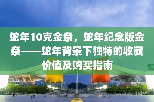 蛇年10克金條，蛇年紀(jì)念版金條——蛇年背景下獨(dú)特的收藏價(jià)值及購(gòu)買指南