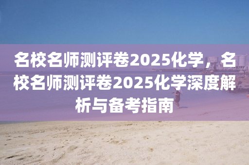 名校名師測(cè)評(píng)卷2025化學(xué)，名校名師測(cè)評(píng)卷2025化學(xué)深度解析與備考指南