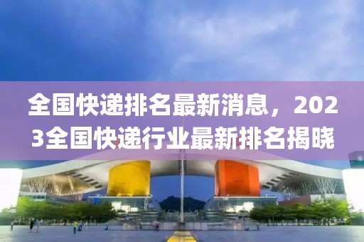 全國快遞排名最新消息，2023全國快遞行業(yè)最新排名揭曉