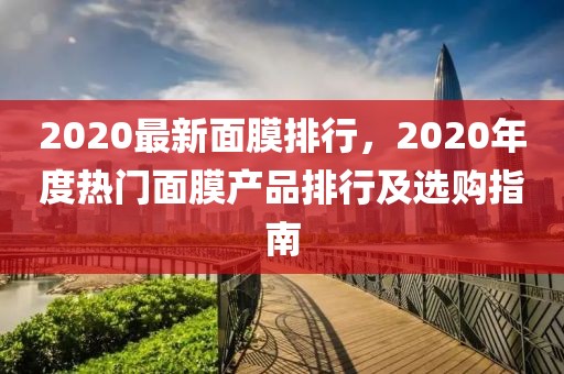 2020最新面膜排行，2020年度熱門面膜產(chǎn)品排行及選購指南