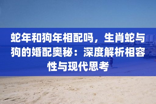 蛇年和狗年相配嗎，生肖蛇與狗的婚配奧秘：深度解析相容性與現(xiàn)代思考