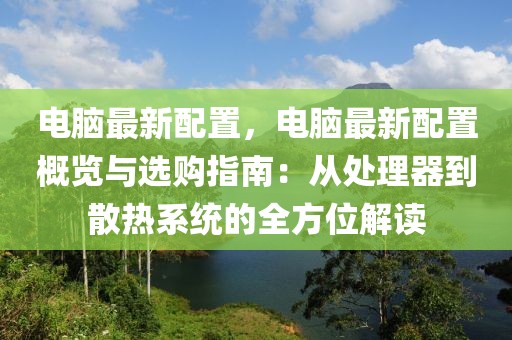 電腦最新配置，電腦最新配置概覽與選購指南：從處理器到散熱系統(tǒng)的全方位解讀