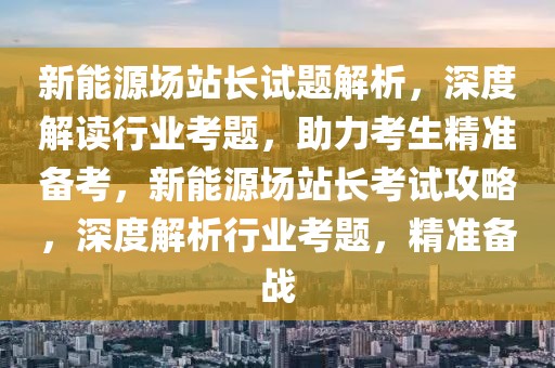 新能源場站長試題解析，深度解讀行業(yè)考題，助力考生精準備考，新能源場站長考試攻略，深度解析行業(yè)考題，精準備戰(zhàn)