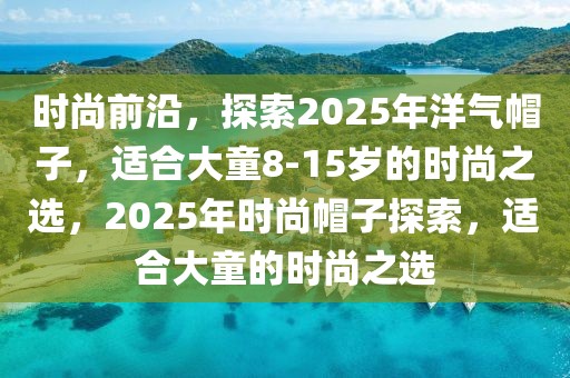 時尚前沿，探索2025年洋氣帽子，適合大童8-15歲的時尚之選，2025年時尚帽子探索，適合大童的時尚之選