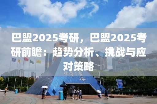 巴盟2025考研，巴盟2025考研前瞻：趨勢分析、挑戰(zhàn)與應對策略