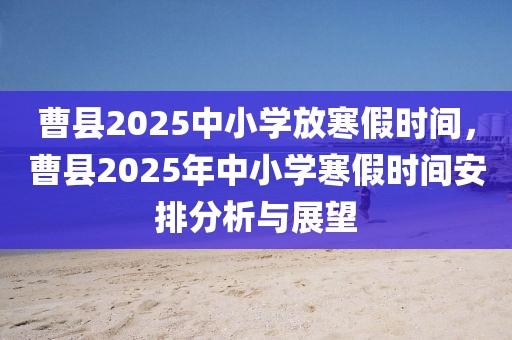 曹縣2025中小學(xué)放寒假時間，曹縣2025年中小學(xué)寒假時間安排分析與展望