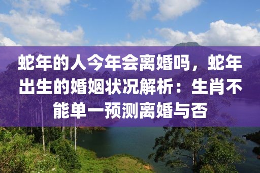 蛇年的人今年會離婚嗎，蛇年出生的婚姻狀況解析：生肖不能單一預(yù)測離婚與否