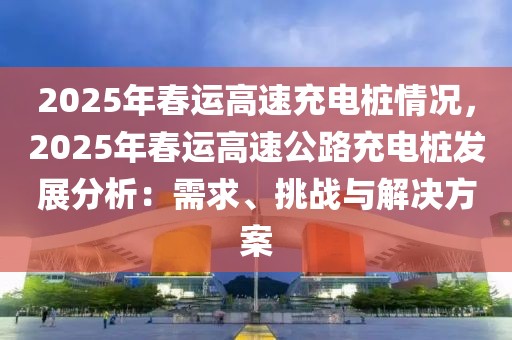 2025年春運高速充電樁情況，2025年春運高速公路充電樁發(fā)展分析：需求、挑戰(zhàn)與解決方案