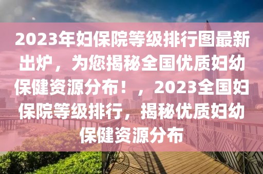 2023年婦保院等級排行圖最新出爐，為您揭秘全國優(yōu)質婦幼保健資源分布！，2023全國婦保院等級排行，揭秘優(yōu)質婦幼保健資源分布