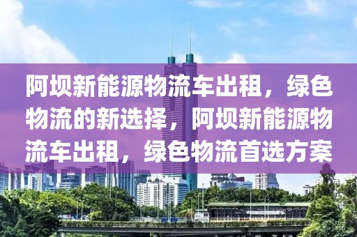 阿壩新能源物流車出租，綠色物流的新選擇，阿壩新能源物流車出租，綠色物流首選方案