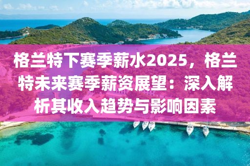 格蘭特下賽季薪水2025，格蘭特未來賽季薪資展望：深入解析其收入趨勢與影響因素