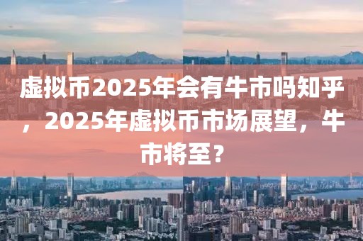 虛擬幣2025年會有牛市嗎知乎，2025年虛擬幣市場展望，牛市將至？