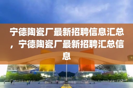 寧德陶瓷廠最新招聘信息匯總，寧德陶瓷廠最新招聘匯總信息