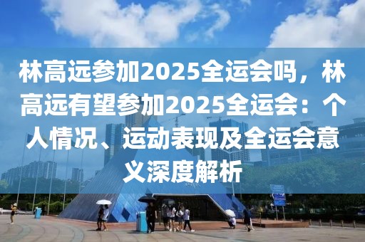 林高遠(yuǎn)參加2025全運(yùn)會(huì)嗎，林高遠(yuǎn)有望參加2025全運(yùn)會(huì)：個(gè)人情況、運(yùn)動(dòng)表現(xiàn)及全運(yùn)會(huì)意義深度解析