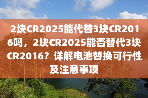 2塊CR2025能代替3塊CR2016嗎，2塊CR2025能否替代3塊CR2016？詳解電池替換可行性及注意事項(xiàng)