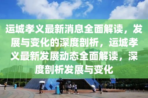 運城孝義最新消息全面解讀，發(fā)展與變化的深度剖析，運城孝義最新發(fā)展動態(tài)全面解讀，深度剖析發(fā)展與變化