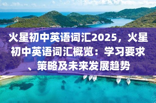 火星初中英語(yǔ)詞匯2025，火星初中英語(yǔ)詞匯概覽：學(xué)習(xí)要求、策略及未來發(fā)展趨勢(shì)