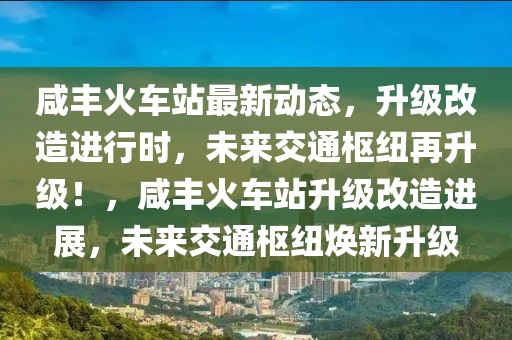 咸豐火車站最新動態(tài)，升級改造進行時，未來交通樞紐再升級！，咸豐火車站升級改造進展，未來交通樞紐煥新升級