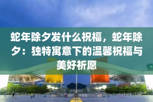 蛇年除夕發(fā)什么祝福，蛇年除夕：獨(dú)特寓意下的溫馨祝福與美好祈愿