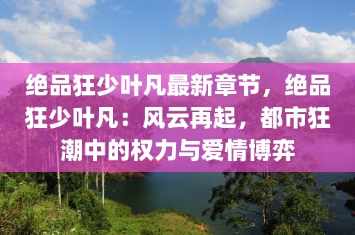 絕品狂少葉凡最新章節(jié)，絕品狂少葉凡：風云再起，都市狂潮中的權(quán)力與愛情博弈