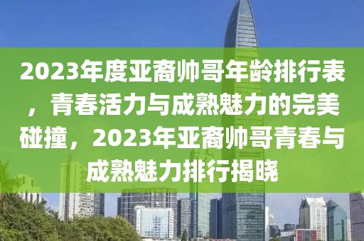 2023年度亞裔帥哥年齡排行表，青春活力與成熟魅力的完美碰撞，2023年亞裔帥哥青春與成熟魅力排行揭曉