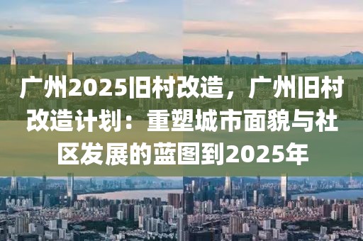 廣州2025舊村改造，廣州舊村改造計劃：重塑城市面貌與社區(qū)發(fā)展的藍圖到2025年