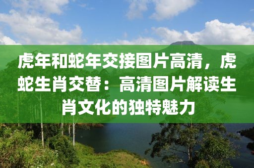 虎年和蛇年交接圖片高清，虎蛇生肖交替：高清圖片解讀生肖文化的獨(dú)特魅力