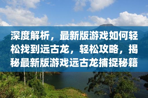 深度解析，最新版游戲如何輕松找到遠(yuǎn)古龍，輕松攻略，揭秘最新版游戲遠(yuǎn)古龍捕捉秘籍