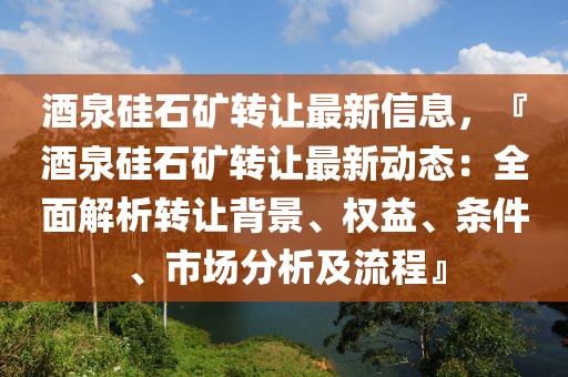 酒泉硅石礦轉讓最新信息，『酒泉硅石礦轉讓最新動態(tài)：全面解析轉讓背景、權益、條件、市場分析及流程』