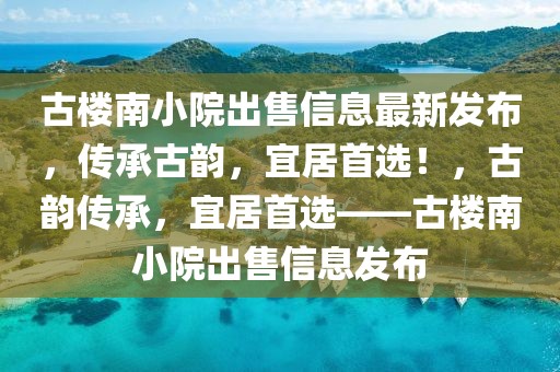 古樓南小院出售信息最新發(fā)布，傳承古韻，宜居首選！，古韻傳承，宜居首選——古樓南小院出售信息發(fā)布