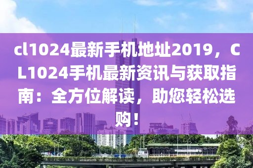 cl1024最新手機地址2019，CL1024手機最新資訊與獲取指南：全方位解讀，助您輕松選購！