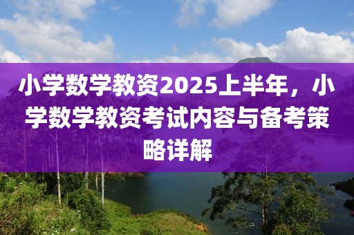 小學(xué)數(shù)學(xué)教資2025上半年，小學(xué)數(shù)學(xué)教資考試內(nèi)容與備考策略詳解