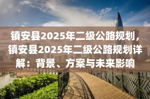 鎮(zhèn)安縣2025年二級公路規(guī)劃，鎮(zhèn)安縣2025年二級公路規(guī)劃詳解：背景、方案與未來影響