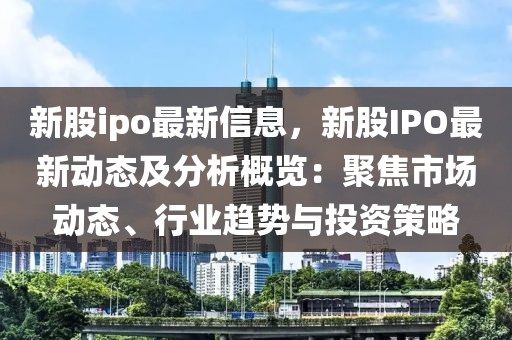 新股ipo最新信息，新股IPO最新動態(tài)及分析概覽：聚焦市場動態(tài)、行業(yè)趨勢與投資策略