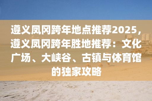 遵義鳳岡跨年地點推薦2025，遵義鳳岡跨年勝地推薦：文化廣場、大峽谷、古鎮(zhèn)與體育館的獨家攻略