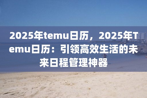 2025年temu日歷，2025年Temu日歷：引領(lǐng)高效生活的未來(lái)日程管理神器