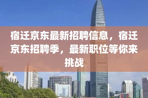 宿遷京東最新招聘信息，宿遷京東招聘季，最新職位等你來挑戰(zhàn)