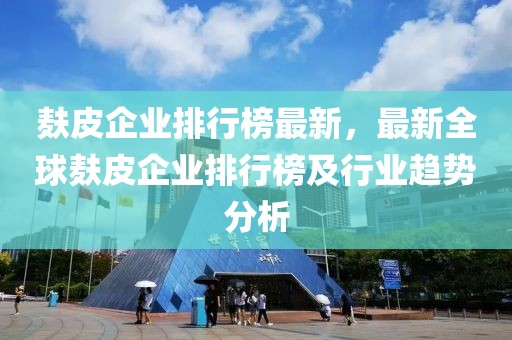 麩皮企業(yè)排行榜最新，最新全球麩皮企業(yè)排行榜及行業(yè)趨勢分析