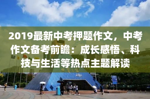 2019最新中考押題作文，中考作文備考前瞻：成長(zhǎng)感悟、科技與生活等熱點(diǎn)主題解讀