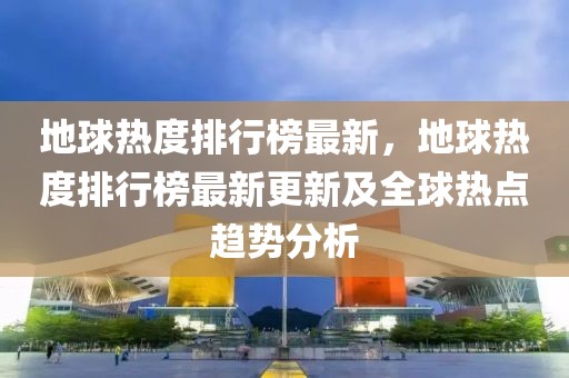 地球熱度排行榜最新，地球熱度排行榜最新更新及全球熱點(diǎn)趨勢分析