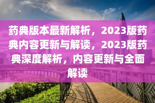 藥典版本最新解析，2023版藥典內(nèi)容更新與解讀，2023版藥典深度解析，內(nèi)容更新與全面解讀