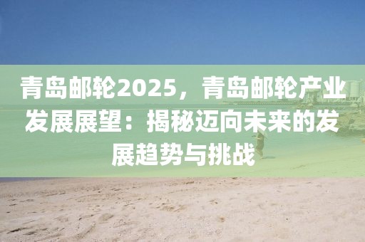 青島郵輪2025，青島郵輪產(chǎn)業(yè)發(fā)展展望：揭秘邁向未來的發(fā)展趨勢(shì)與挑戰(zhàn)