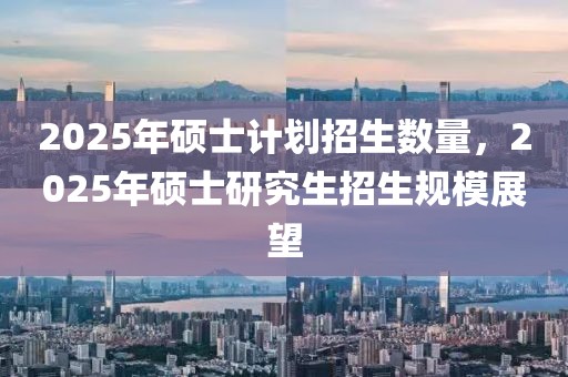 2025年碩士計劃招生數(shù)量，2025年碩士研究生招生規(guī)模展望