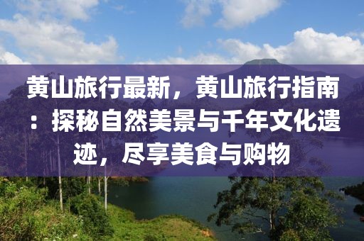 黃山旅行最新，黃山旅行指南：探秘自然美景與千年文化遺跡，盡享美食與購物