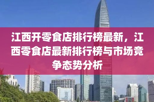 江西開零食店排行榜最新，江西零食店最新排行榜與市場競爭態(tài)勢分析