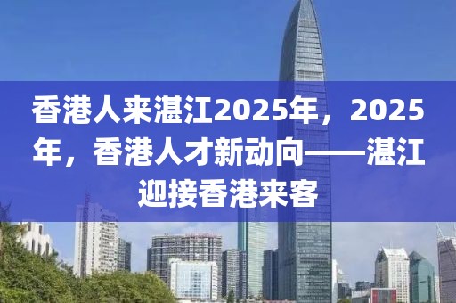 香港人來湛江2025年，2025年，香港人才新動(dòng)向——湛江迎接香港來客