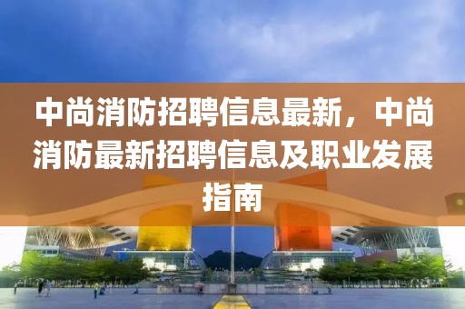 中尚消防招聘信息最新，中尚消防最新招聘信息及職業(yè)發(fā)展指南