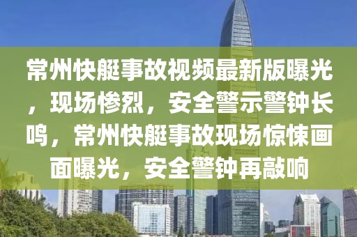 常州快艇事故視頻最新版曝光，現(xiàn)場慘烈，安全警示警鐘長鳴，常州快艇事故現(xiàn)場驚悚畫面曝光，安全警鐘再敲響