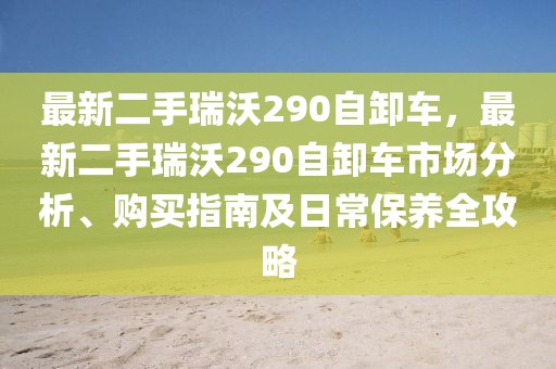 最新二手瑞沃290自卸車，最新二手瑞沃290自卸車市場分析、購買指南及日常保養(yǎng)全攻略