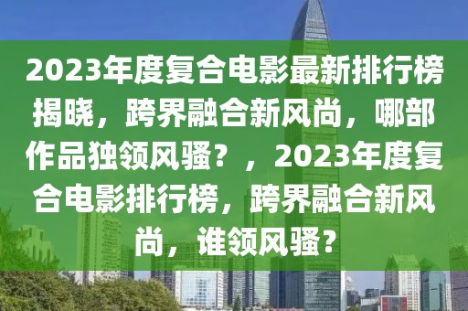 2023年度復(fù)合電影最新排行榜揭曉，跨界融合新風(fēng)尚，哪部作品獨(dú)領(lǐng)風(fēng)騷？，2023年度復(fù)合電影排行榜，跨界融合新風(fēng)尚，誰(shuí)領(lǐng)風(fēng)騷？